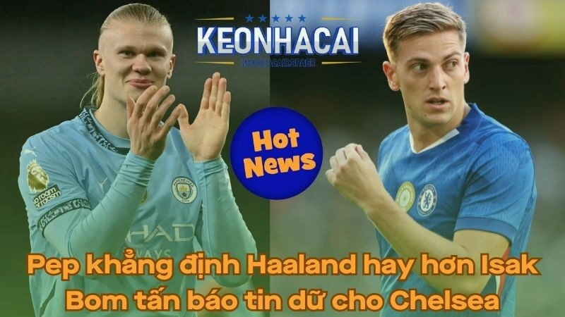 Pep khẳng định Haaland hay hơn Isak - Bom tấn báo tin dữ cho Chelsea